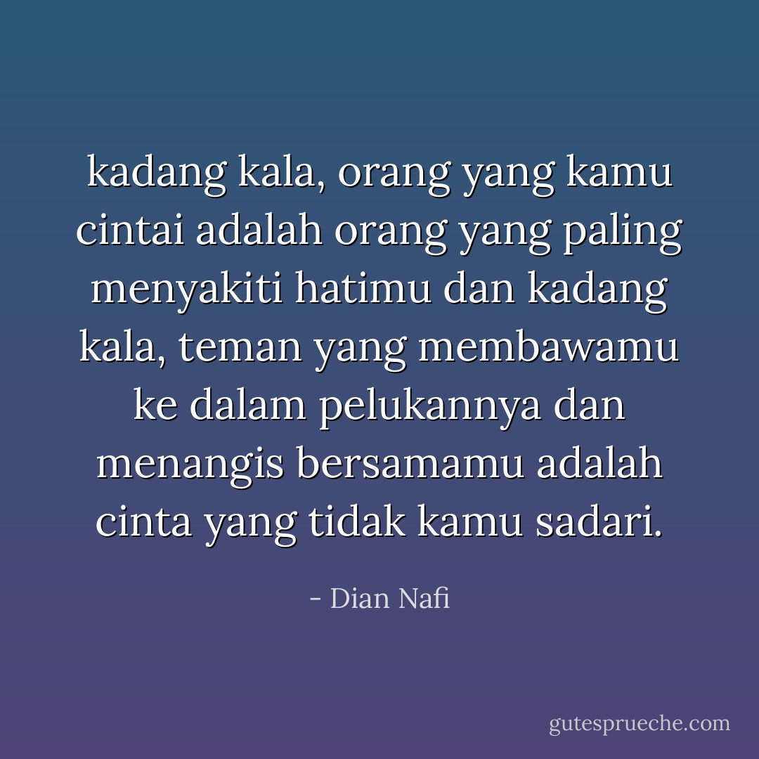 kadang kala, orang yang kamu cintai adalah orang yang paling menyakiti hatimu dan kadang kala, teman yang membawamu ke dalam pelukannya dan menangis bersamamu adalah cinta yang tidak kamu sadari. - Dian Nafi