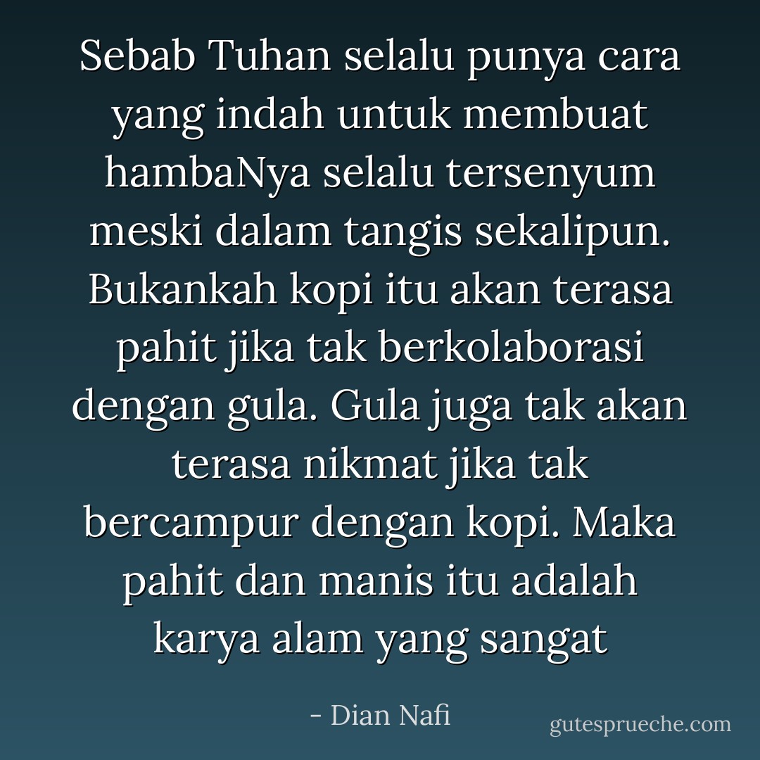 Sebab Tuhan selalu punya cara yang indah untuk membuat hambaNya selalu tersenyum meski dalam tangis sekalipun. Bukankah kopi itu akan terasa pahit jika tak berkolaborasi dengan gula. Gula juga tak akan terasa nikmat jika tak bercampur dengan kopi. Maka pahit dan manis itu adalah karya alam yang sangat - Dian Nafi