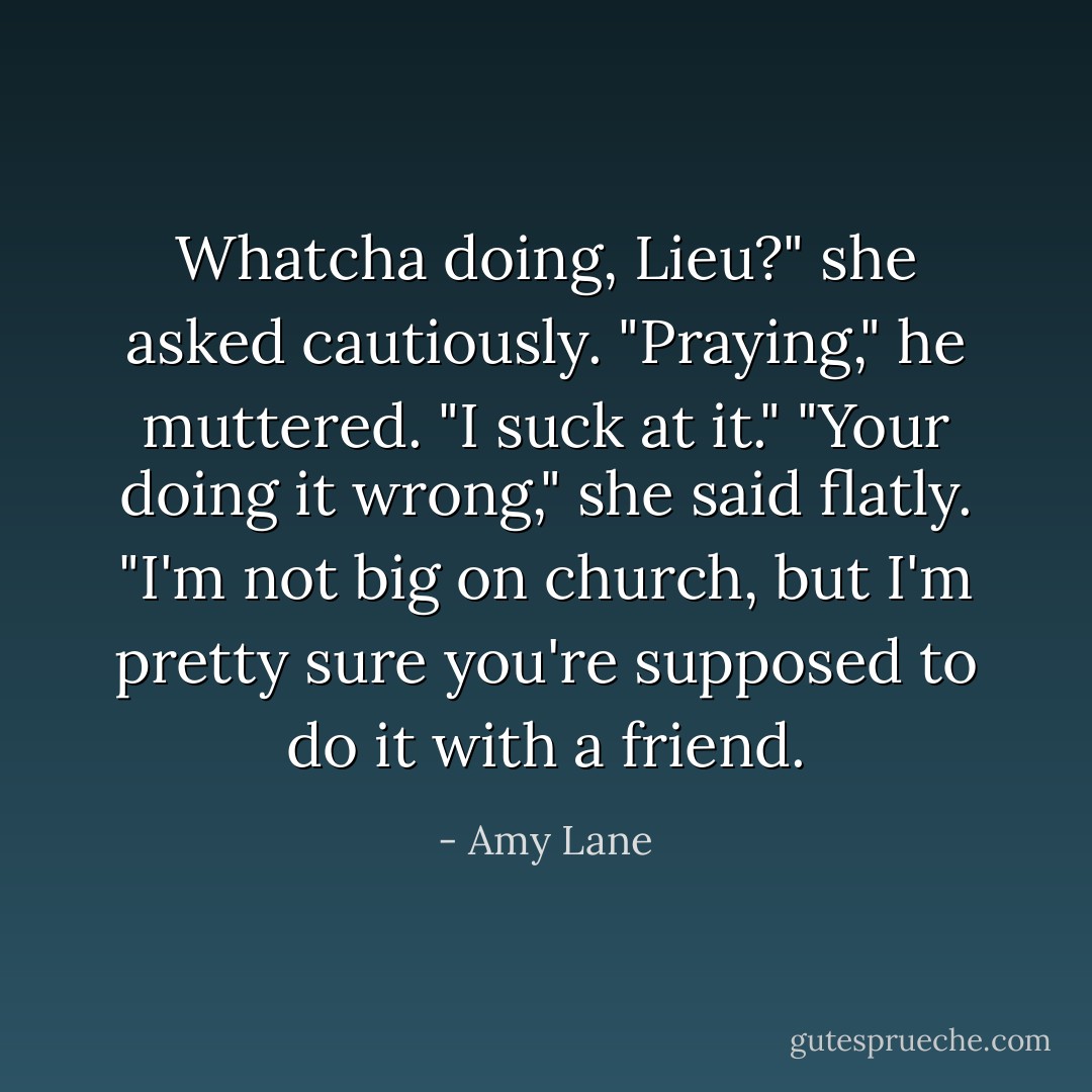Whatcha doing, Lieu?" she asked cautiously. "Praying," he muttered. "I suck at it."<br />"Your doing it wrong," she said flatly. "I'm not big on church, but I'm pretty sure you're supposed to do it with a friend. - Amy Lane