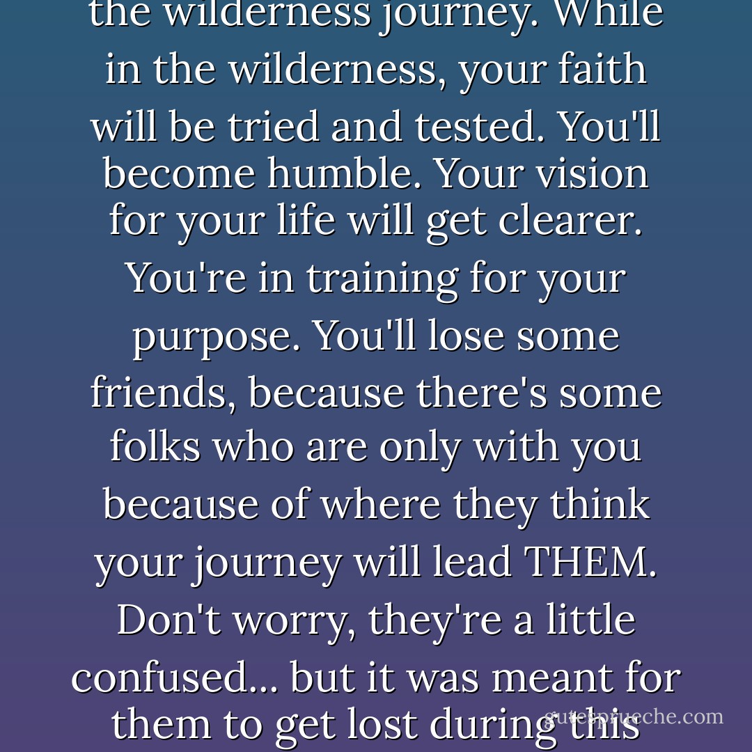 Before your reach your destination, you'll find yourself going through the wilderness. There's some survival skills that you'll need master through the wilderness journey. While in the wilderness, your faith will be tried and tested. You'll become humble. Your vision for your life will get clearer. You're in training for your purpose. You'll lose some friends, because there's some folks who are only with you because of where they think your journey will lead THEM. Don't worry, they're a little confused... but it was meant for them to get lost during this phase. Walk on. Continue on your journey. Soon, you'll be approaching the mountain. Get ready to climb! - Yvonne Pierre