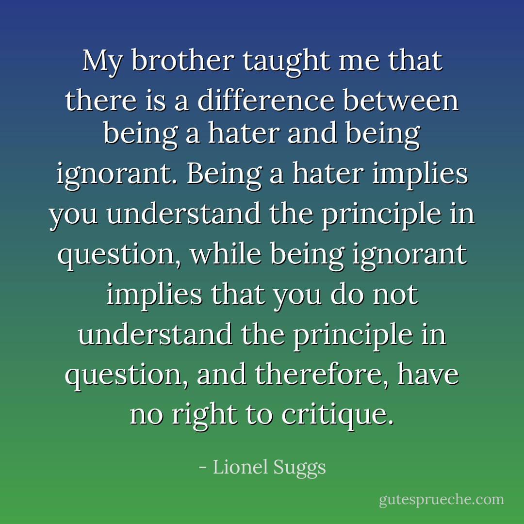My brother taught me that there is a difference between being a hater and being ignorant. Being a hater implies you understand the principle in question, while being ignorant implies that you do not understand the principle in question, and therefore, have no right to critique. - Lionel Suggs