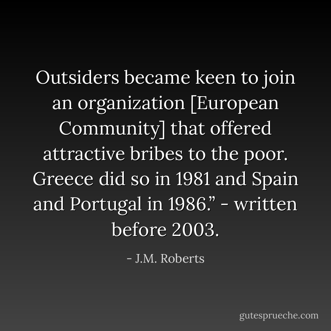 Outsiders became keen to join an organization [European Community] that offered attractive bribes to the poor. Greece did so in 1981 and Spain and Portugal in 1986.” - written before 2003. - J.M. Roberts