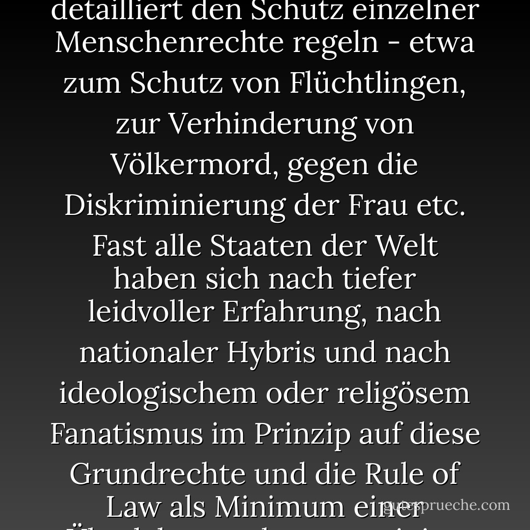 Es ist wichtig zu begreifen, dass wir der Toleranz nicht dienen, wenn wir unser Profil verwässern, sondern indem wir uns umgekehrt unserer eigenen Werte wieder vergewissern. [...] Wir tun der Toleranz auch nichts Böses an, wenn wir die Menschenrechte verteidigen, wie sie in den letzten Jahrhunderten und Jahrzehnten entwickelt und niedergeschrieben wurden in der Allgemeinen Erklärung der Menschenrechte der Vereinten Nationen und einer Vielzahl von Konventionen, die detailliert den Schutz einzelner Menschenrechte regeln - etwa zum Schutz von Flüchtlingen, zur Verhinderung von Völkermord, gegen die Diskriminierung der Frau etc. Fast alle Staaten der Welt haben sich nach tiefer leidvoller Erfahrung, nach nationaler Hybris und nach ideologischem oder religösem Fanatismus im Prinzip auf diese Grundrechte und die <i>Rule of Law</i> als Minimum einer Überlebensordnung geeinigt. Die als universell, unveräußerlich und unteilbar angesehenen Menschenrechte sind daher ein gemeinsames Gut der Menschheit. Und wir dürfen und müssen gegenüber kommunistischen, fanatisch-islamistischen oder despotischen Staaten über ihre Verletzung sprechen; denn als Menschen sind wir verpflichtet, die Menschenrechte unserer Mitmenschen zu respektieren und zu verteidigen. - Joachim Gauck