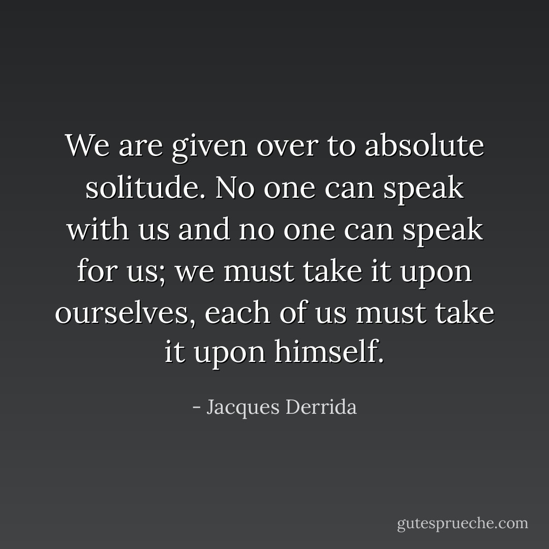 We are given over to absolute solitude. No one can speak with us and no one can speak for us; we must take it upon ourselves, each of us must take it upon himself. - Jacques Derrida
