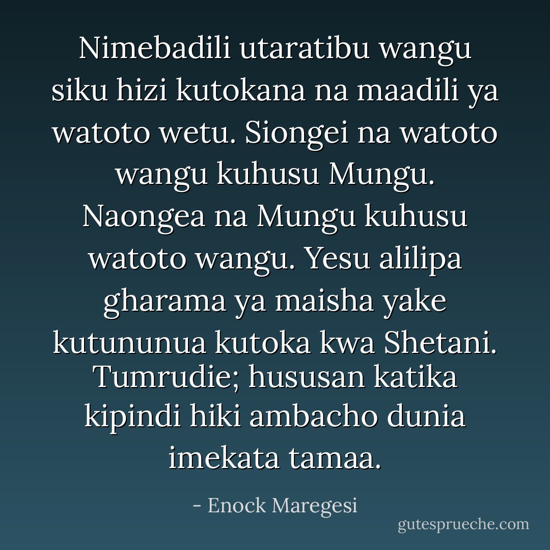Nimebadili utaratibu wangu siku hizi kutokana na maadili ya watoto wetu. Siongei na watoto wangu kuhusu Mungu. Naongea na Mungu kuhusu watoto wangu. Yesu alilipa gharama ya maisha yake kutununua kutoka kwa Shetani. Tumrudie; hususan katika kipindi hiki ambacho dunia imekata tamaa. - Enock Maregesi