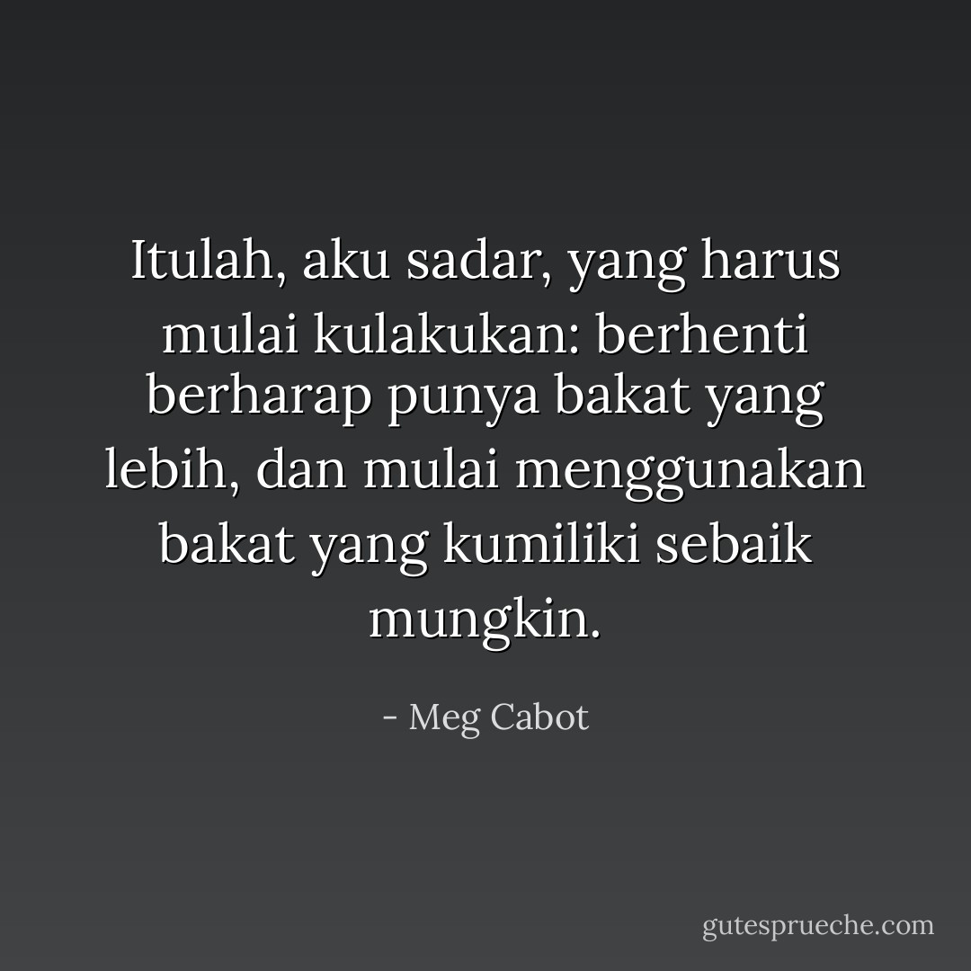 Itulah, aku sadar, yang harus mulai kulakukan: berhenti berharap punya bakat yang lebih, dan mulai menggunakan bakat yang kumiliki sebaik mungkin. - Meg Cabot