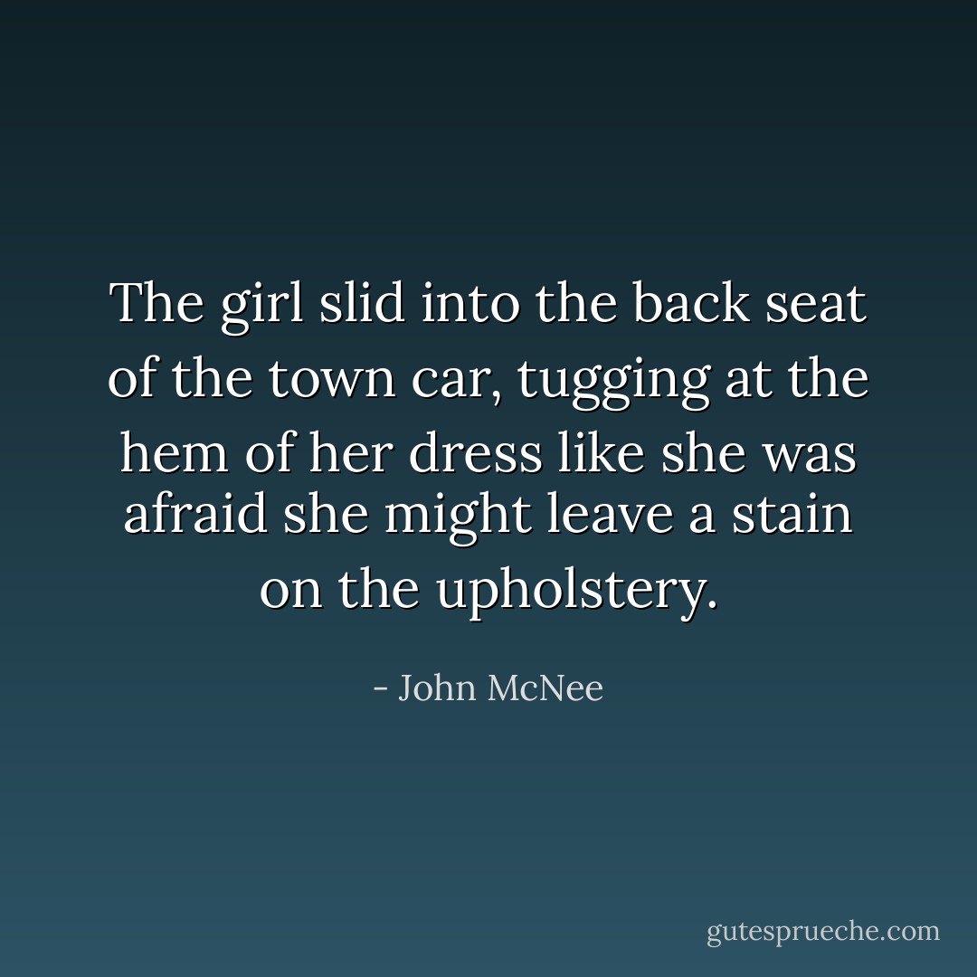 The girl slid into the back seat of the town car, tugging at the hem of her dress like she was afraid she might leave a stain on the upholstery. - John McNee