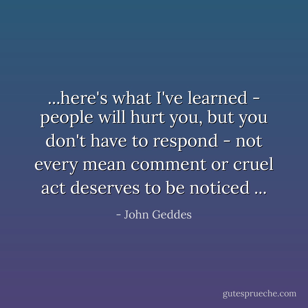 ...here's what I've learned - people will hurt you, but you don't have to respond - not every mean comment or cruel act deserves to be noticed ... - John Geddes