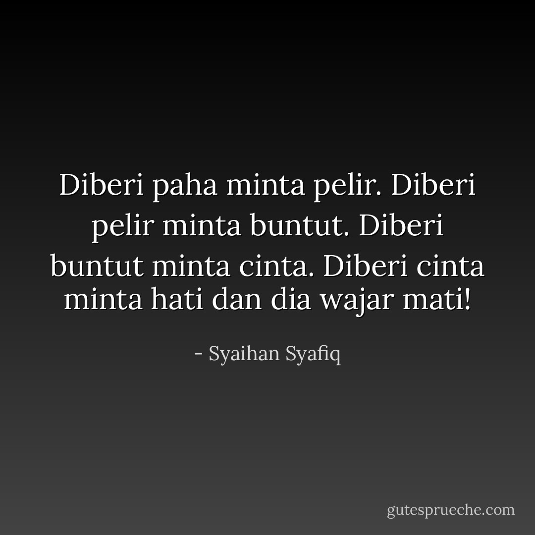Diberi paha minta pelir. Diberi pelir minta buntut. Diberi buntut minta cinta. Diberi cinta minta hati dan dia wajar mati! - Syaihan Syafiq