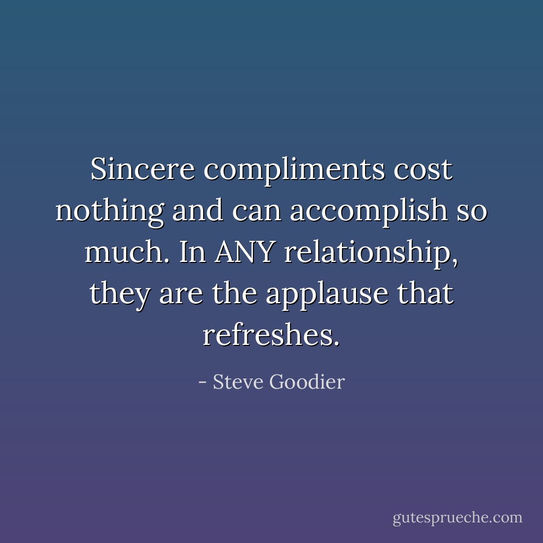 Sincere compliments cost nothing and can accomplish so much. In ANY relationship, they are the applause that refreshes. - Steve Goodier