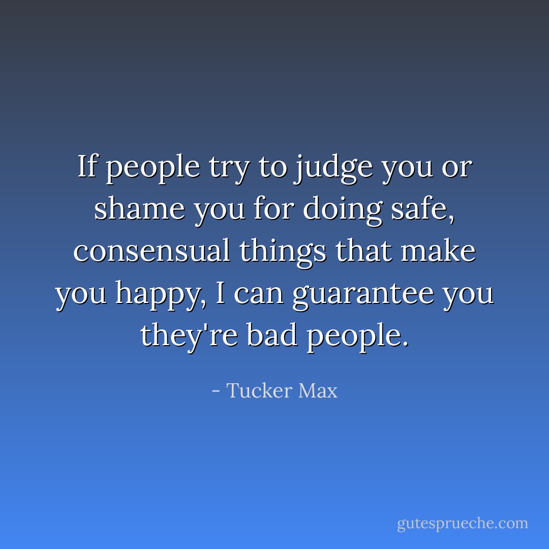 If people try to judge you or shame you for doing safe, consensual things that make you happy, I can guarantee you they're bad people. - Tucker Max