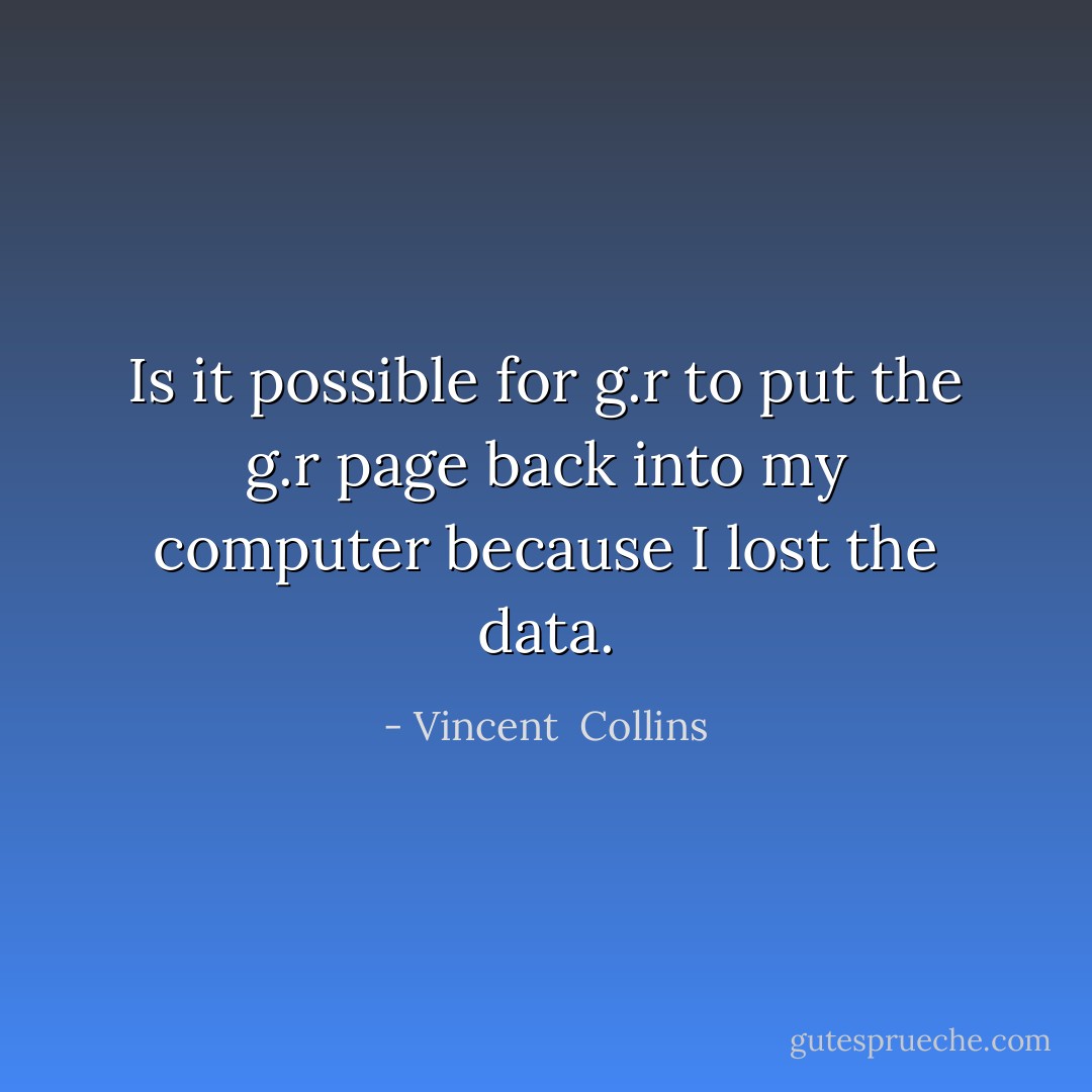 Is it possible for g.r to put the g.r page back into my computer because I lost the data. - Vincent  Collins
