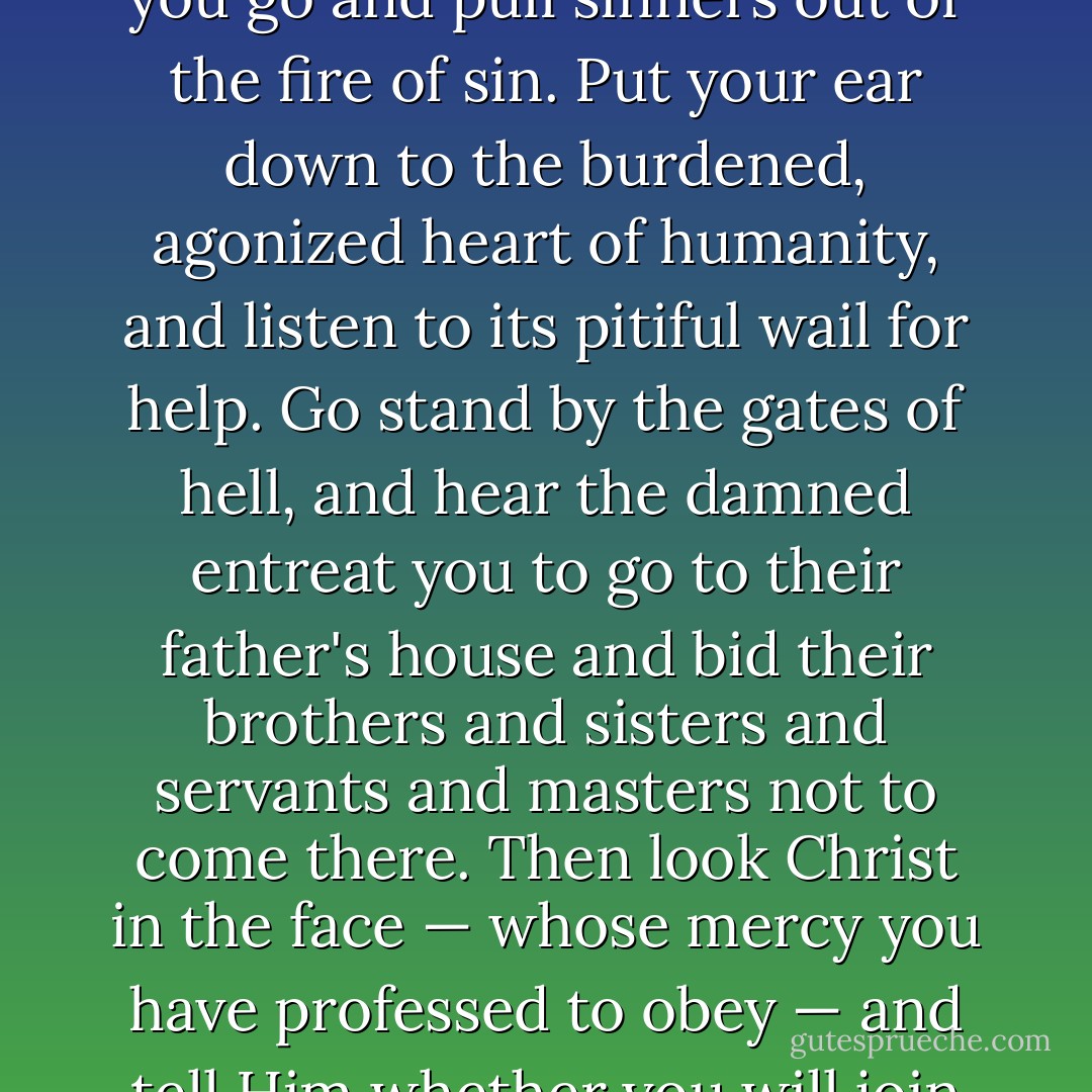 Not called!' did you say?<br /><br />'Not heard the call,' I think you should say.<br /><br />Put your ear down to the Bible, and hear Him bid you go and pull sinners out of the fire of sin. Put your ear down to the burdened, agonized heart of humanity, and listen to its pitiful wail for help. Go stand by the gates of hell, and hear the damned entreat you to go to their father's house and bid their brothers and sisters and servants and masters not to come there. Then look Christ in the face — whose mercy you have professed to obey — and tell Him whether you will join heart and soul and body and circumstances in the march to publish His mercy to the world. - William Booth