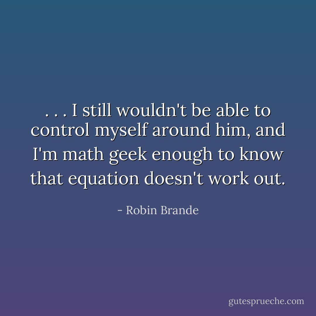 . . . I still wouldn't be able to control myself around him, and I'm math geek enough to know that equation doesn't work out. - Robin Brande
