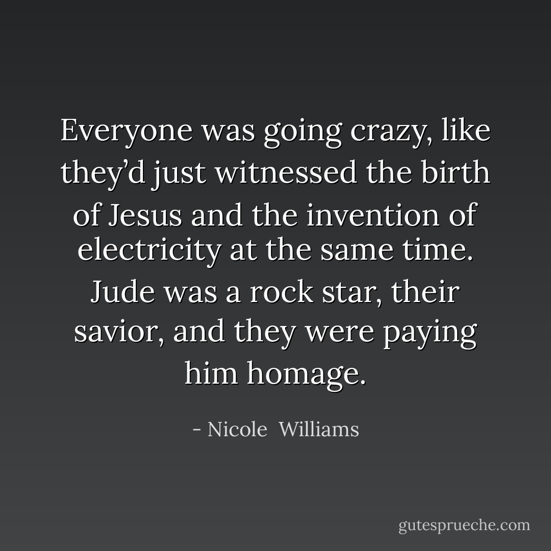Everyone was going crazy, like they’d just witnessed the birth of Jesus and the invention of electricity at the same time. Jude was a rock star, their savior, and they were paying him homage. - Nicole  Williams