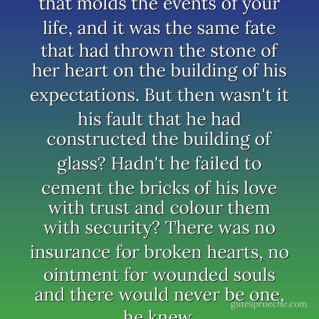 Fate, they say, fate- the clay that molds the events of your life, and it was the same fate that had thrown the stone of her heart on the building of his expectations. But then wasn't it his fault that he had constructed the building of glass? Hadn't he failed to cement the bricks of his love with trust and colour them with security? There was no insurance for broken hearts, no ointment for wounded souls and there would never be one, he knew. - Faraaz Kazi