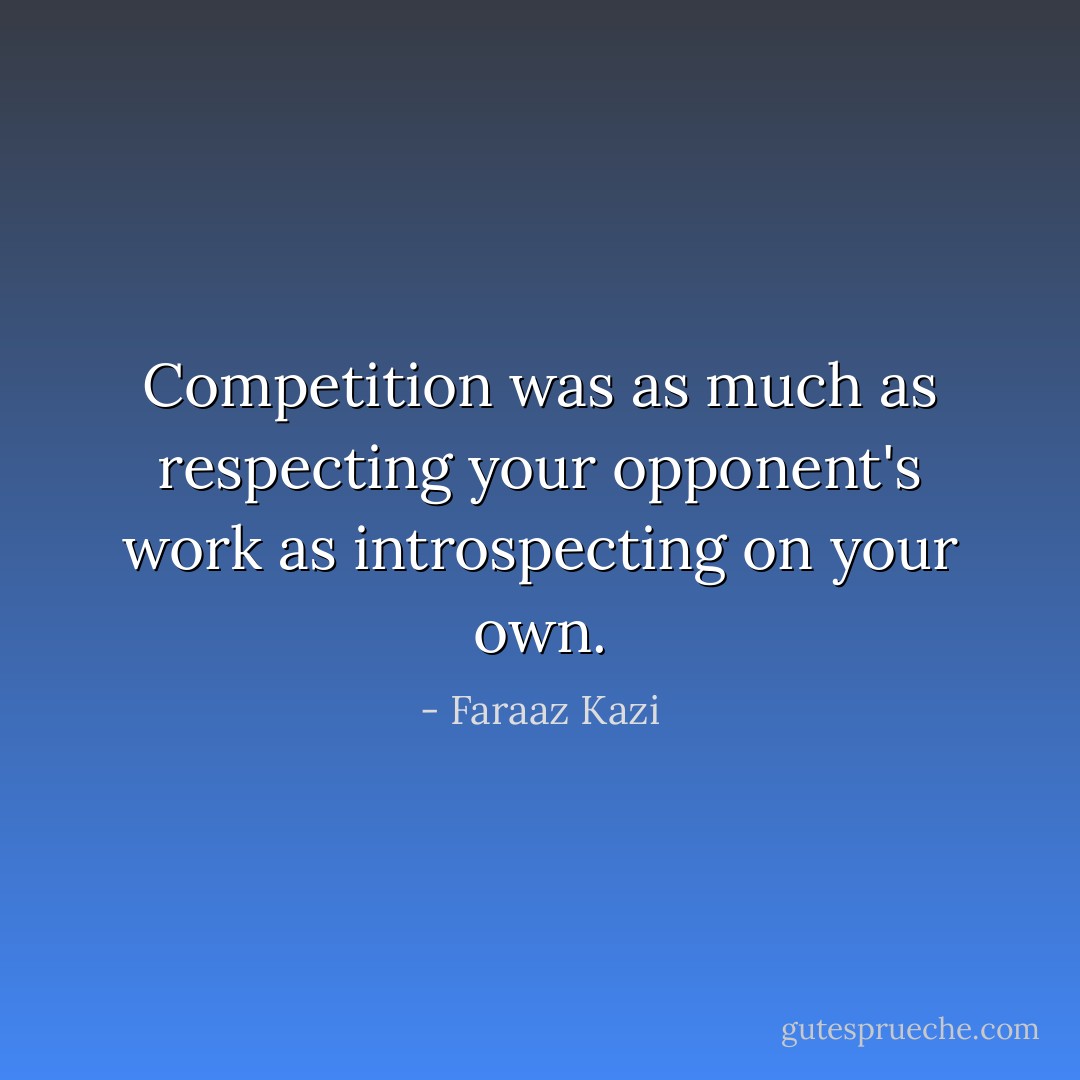 Competition was as much as respecting your opponent's work as introspecting on your own. - Faraaz Kazi