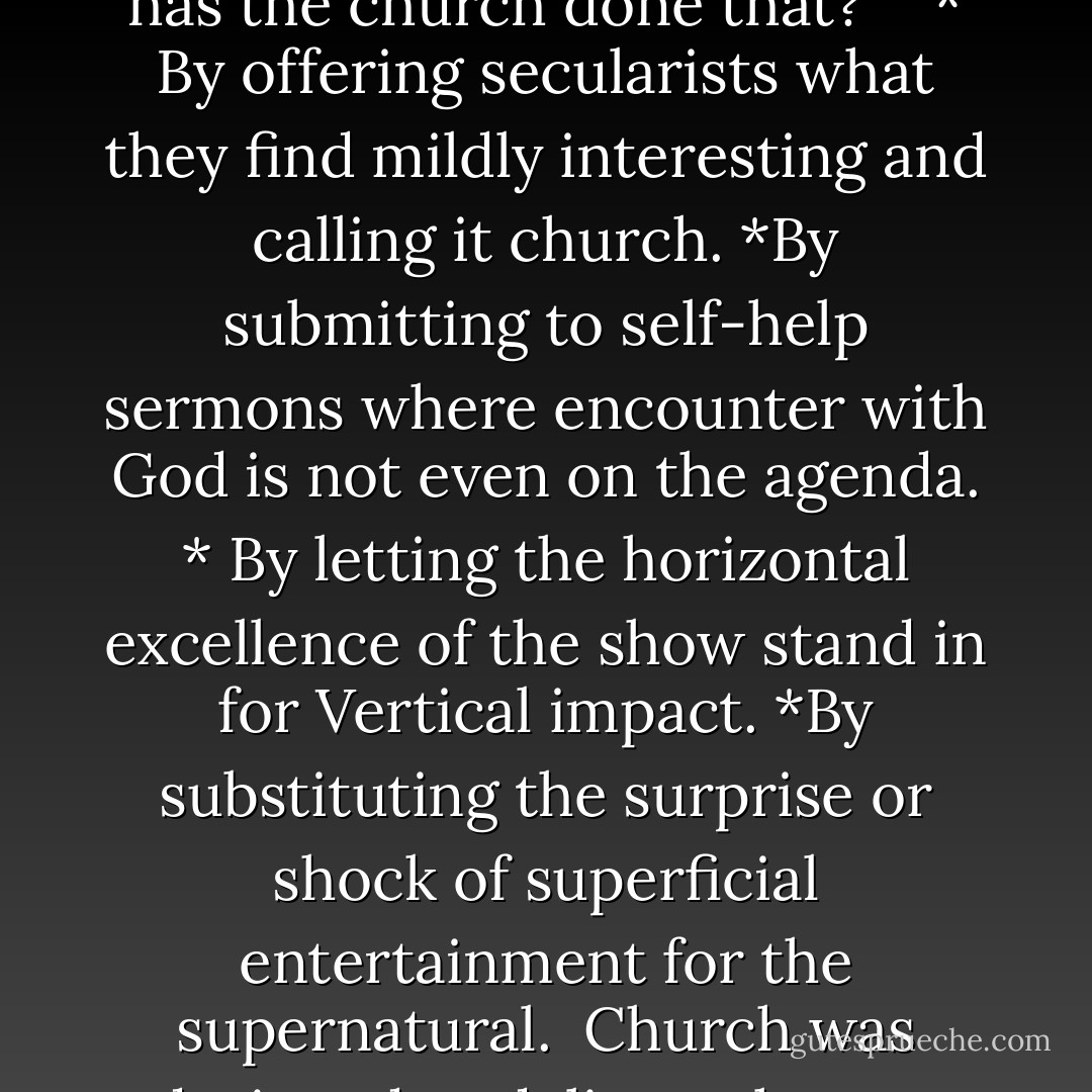 The entity God created to traffic His transcendence has fallen far from its mission when it chooses instead to traffic what can be found on any street corner or at the local mall. You may ask, "But how has the church done that?" <br /><br />* By offering secularists what they find mildly interesting and calling it church.<br />*By submitting to self-help sermons where encounter with God is not even on the agenda.<br />* By letting the horizontal excellence of the show stand in for Vertical impact.<br />*By substituting the surprise or shock of superficial entertainment for the supernatural.<br /><br />Church was designed to deliver what we were created to long for. Church must again be about a Vertical encounter that interrupts and alters everything. - James MacDonald
