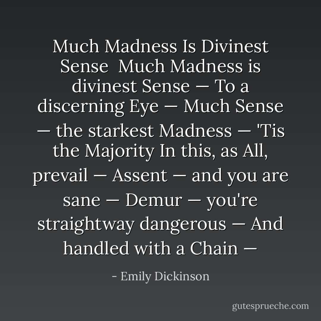 <b>Much Madness Is Divinest Sense</b><br /><br />Much Madness is divinest Sense —<br />To a discerning Eye —<br />Much Sense — the starkest Madness —<br />'Tis the Majority<br />In this, as All, prevail —<br />Assent — and you are sane —<br />Demur — you're straightway dangerous —<br />And handled with a Chain — - Emily Dickinson