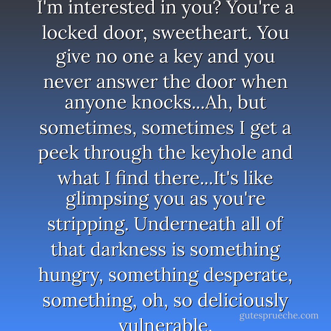 Now do you understand why I'm interested in you? You're a locked door, sweetheart. You give no one a key and you never answer the door when anyone knocks...Ah, but sometimes, sometimes I get a peek through the keyhole and what I find there...It's like glimpsing you as you're stripping. Underneath all of that darkness is something hungry, something desperate, something, oh, so deliciously vulnerable. - Tricia Owens