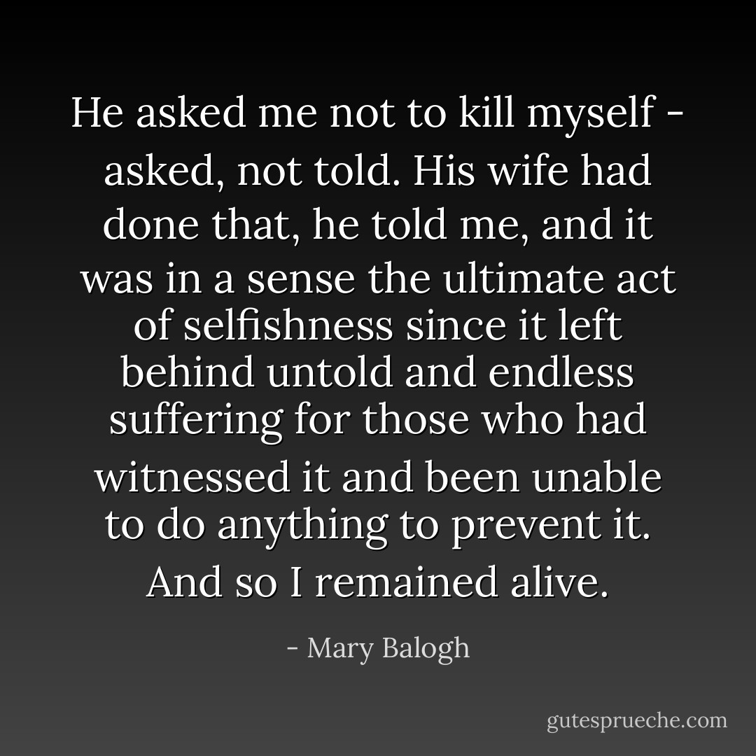 He asked me not to kill myself - asked, not told. His wife had done that, he told me, and it was in a sense the ultimate act of selfishness since it left behind untold and endless suffering for those who had witnessed it and been unable to do anything to prevent it. And so I remained alive. - Mary Balogh