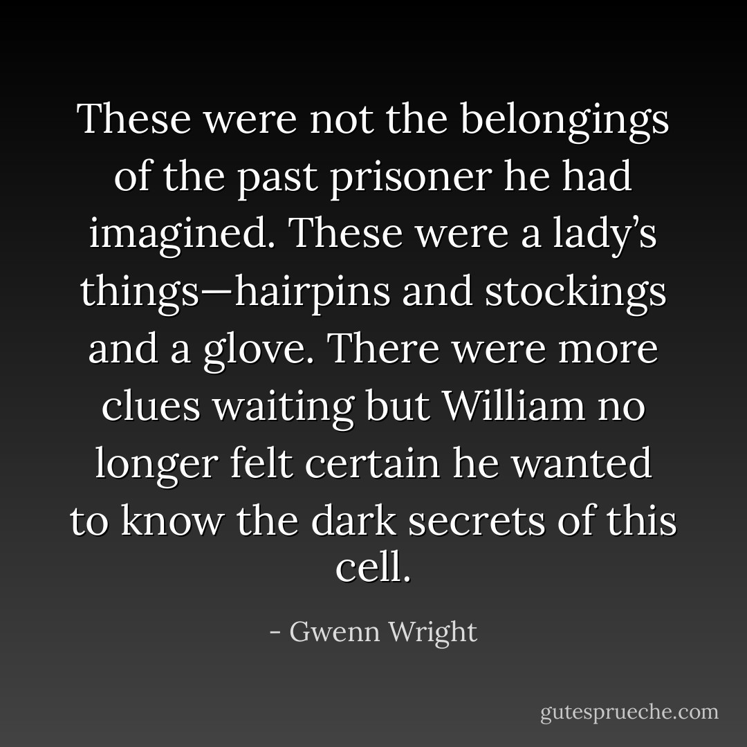 These were not the belongings of the past prisoner he had imagined. These were a lady’s things—hairpins and stockings and a glove. There were more clues waiting but William no longer felt certain he wanted to know the dark secrets of this cell. - Gwenn Wright