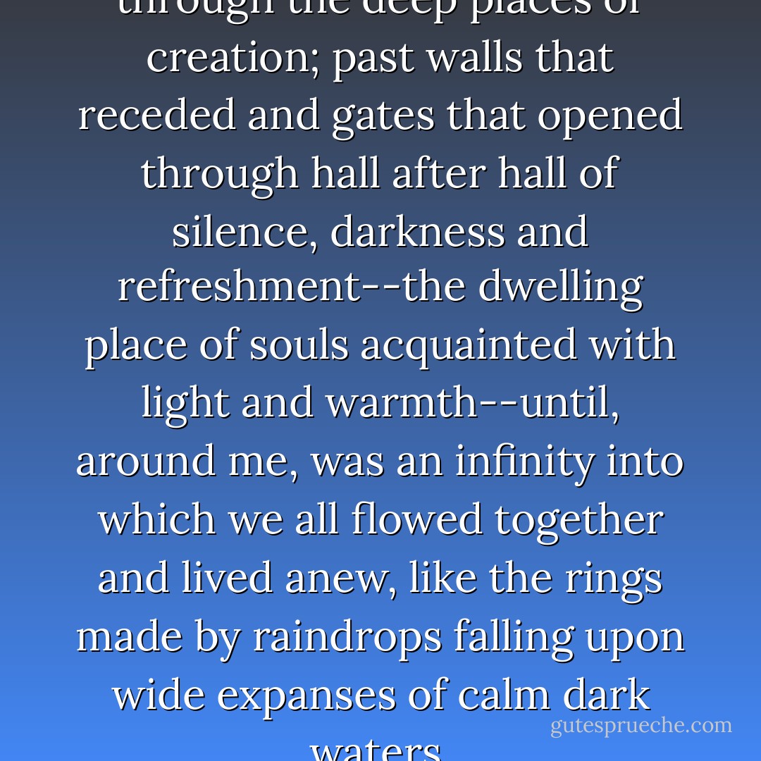 In a dream I walked with God through the deep places of creation; past walls that receded and gates that opened through hall after hall of silence, darkness and refreshment--the dwelling place of souls acquainted with light and warmth--until, around me, was an infinity into which we all flowed together and lived anew, like the rings made by raindrops falling upon wide expanses of calm dark waters. - Dag Hammarskjöld
