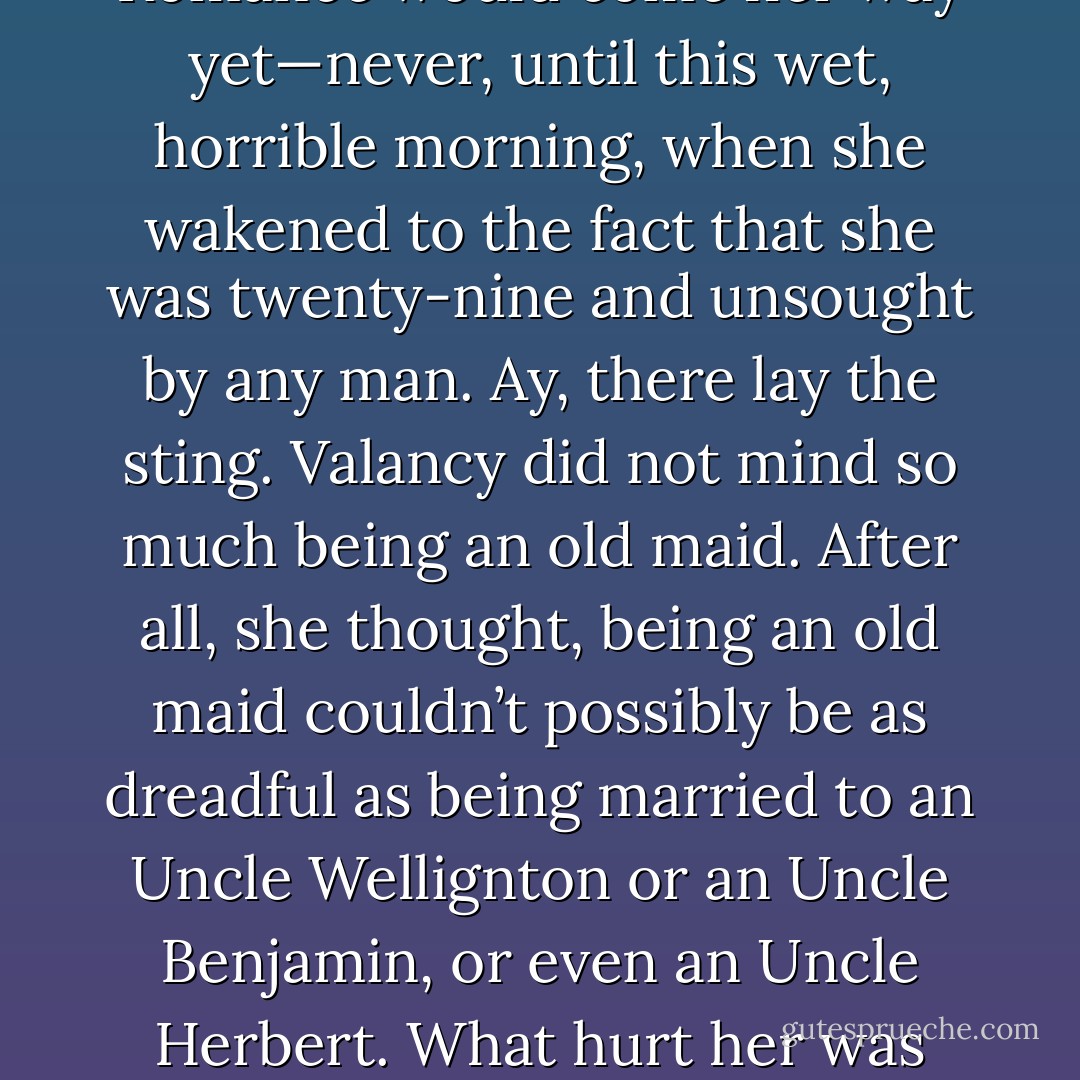 Valancy herself had never quite relinquished a certain pitiful, shamed, little hope that Romance would come her way yet—never, until this wet, horrible morning, when she wakened to the fact that she was twenty-nine and unsought by any man. Ay, there lay the sting. Valancy did not mind so much being an old maid. After all, she thought, being an old maid couldn’t possibly be as dreadful as being married to an Uncle Wellignton or an Uncle Benjamin, or even an Uncle Herbert. What hurt her was that she had never had a chance to be anything but an old maid. - L.M. Montgomery