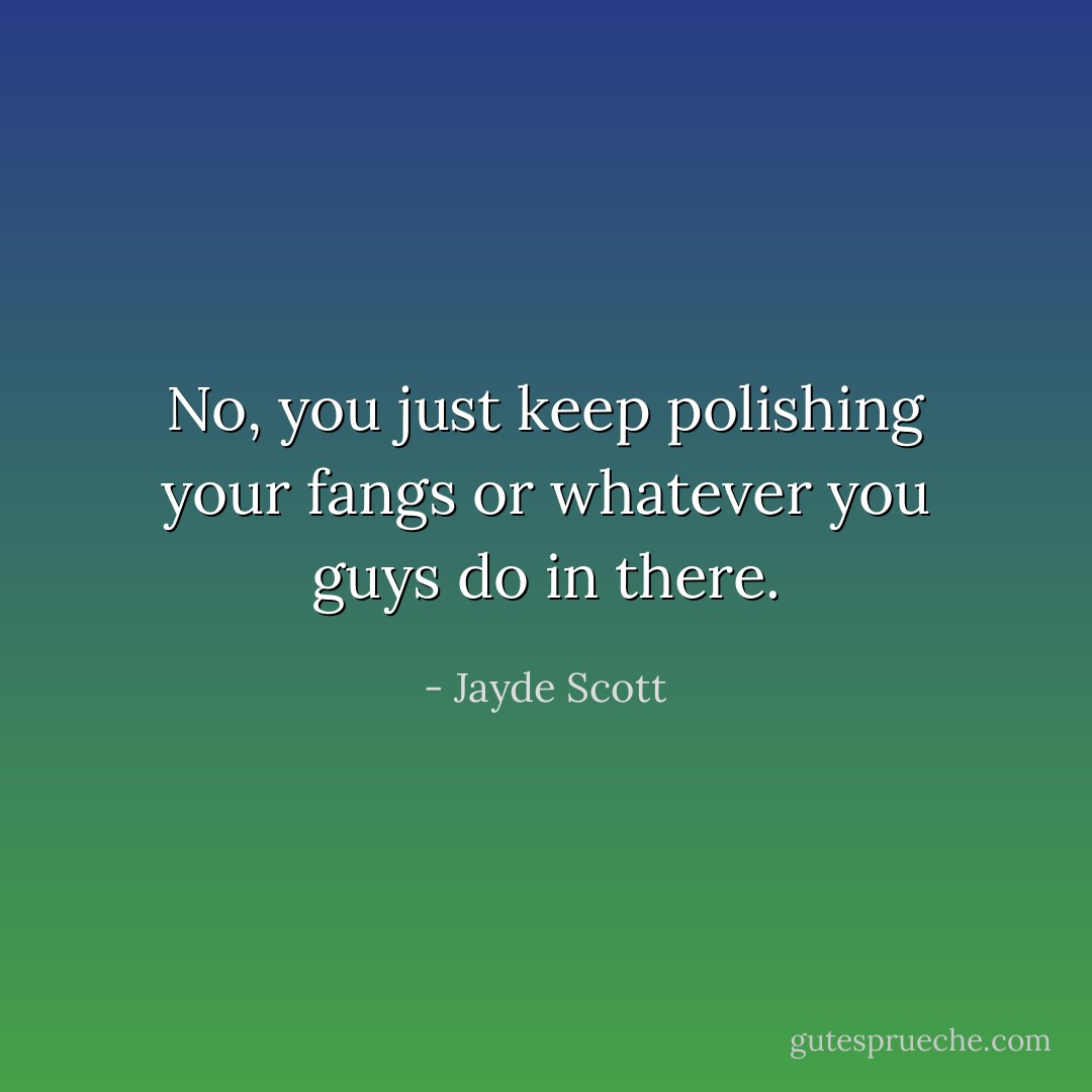 No, you just keep polishing your fangs or whatever you guys do in there. - Jayde Scott