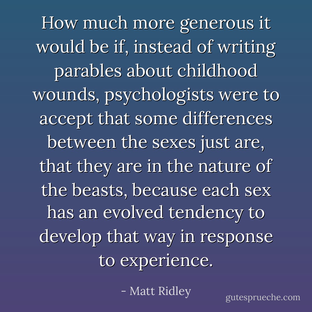 How much more generous it would be if, instead of writing parables about childhood wounds, psychologists were to accept that some differences between the sexes just are, that they are in the nature of the beasts, because each sex has an evolved tendency to develop that way in response to experience. - Matt Ridley