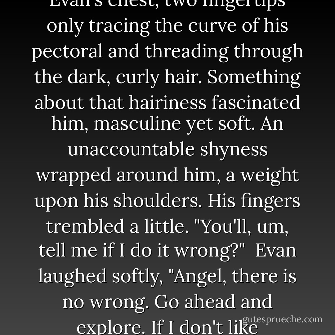 Rolling onto his side, Jamie reached out and touched Evan's chest, two fingertips only tracing the curve of his pectoral and threading through the dark, curly hair. Something about that hairiness fascinated him, masculine yet soft. An unaccountable shyness wrapped around him, a weight upon his shoulders. His fingers trembled a little. "You'll, um, tell me if I do it wrong?"<br /><br />Evan laughed softly, "Angel, there is no wrong. Go ahead and explore. If I don't like something, I'll tell you, 'kay? - Finn Marlowe