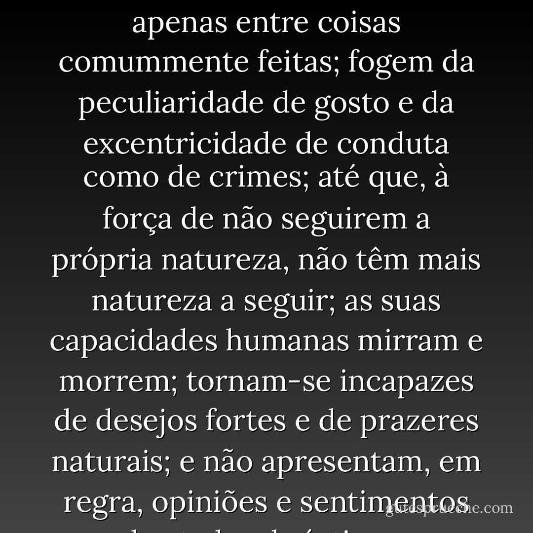 Mesmo no que se faz por prazer o conformismo é a primeira coisa em que se pensa; as pessoas desejam em grupo; exercem a escolha apenas entre coisas comummente feitas; fogem da peculiaridade de gosto e da excentricidade de conduta como de crimes; até que, à força de não seguirem a própria natureza, não têm mais natureza a seguir; as suas capacidades humanas mirram e morrem; tornam-se incapazes de desejos fortes e de prazeres naturais; e não apresentam, em regra, opiniões e sentimentos brotados do íntimo, propriamente seus. É essa, entretanto, a condição desejável da natureza humana? - John Stuart Mill