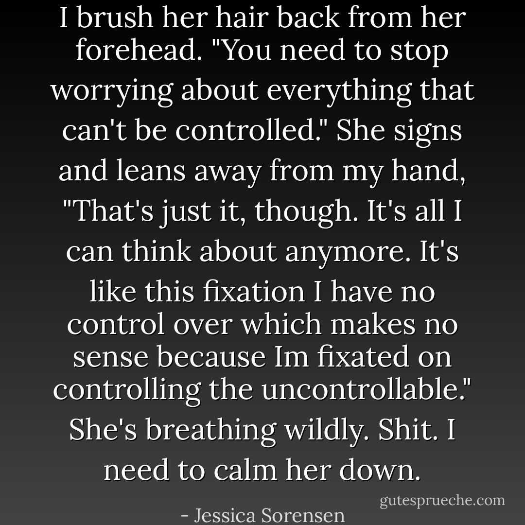 I brush her hair back from her forehead. "You need to stop worrying about everything that can't be controlled." She signs and leans away from my hand, "That's just it, though. It's all I can think about anymore. It's like this fixation I have no control over which makes no sense because Im fixated on controlling the uncontrollable." She's breathing wildly. Shit. I need to calm her down. - Jessica Sorensen