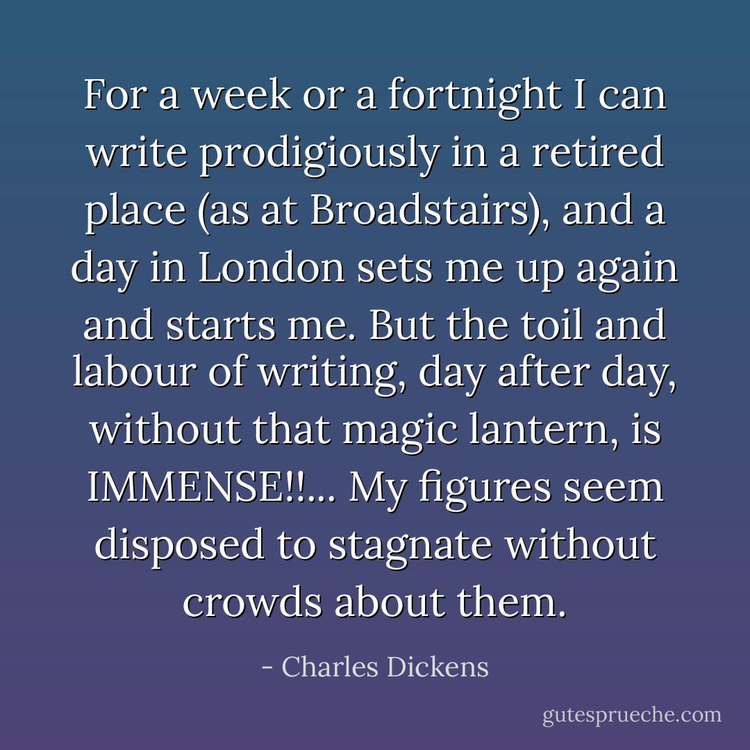 For a week or a fortnight I can write prodigiously in a retired place (as at Broadstairs), and a day in London sets me up again and starts me. But the toil and labour of writing, day after day, without that magic lantern, is IMMENSE!!... My figures seem disposed to stagnate without crowds about them. - Charles Dickens