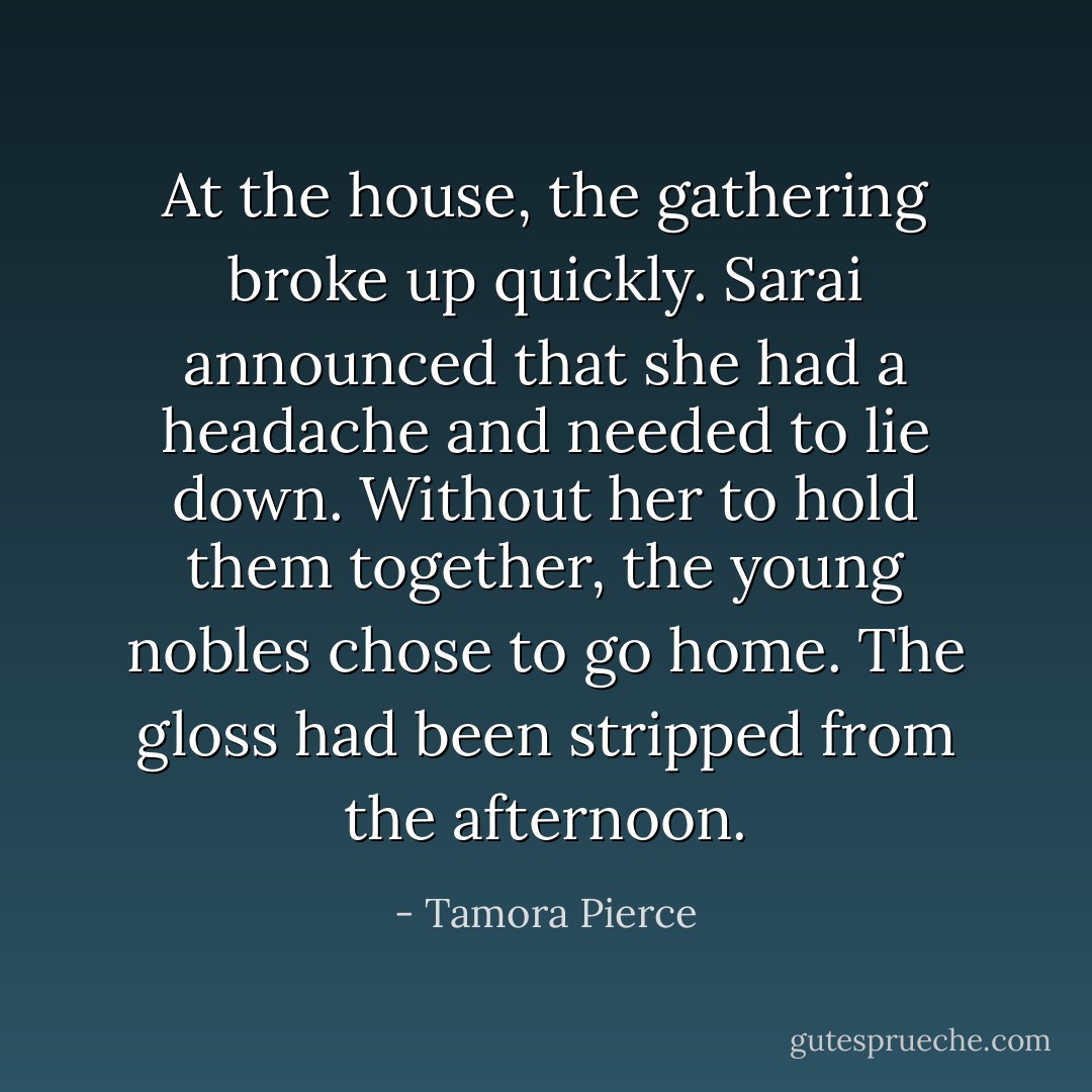 At the house, the gathering broke up quickly. Sarai announced that she had a headache and needed to lie down. Without her to hold them together, the young nobles chose to go home. The gloss had been stripped from the afternoon. - Tamora Pierce