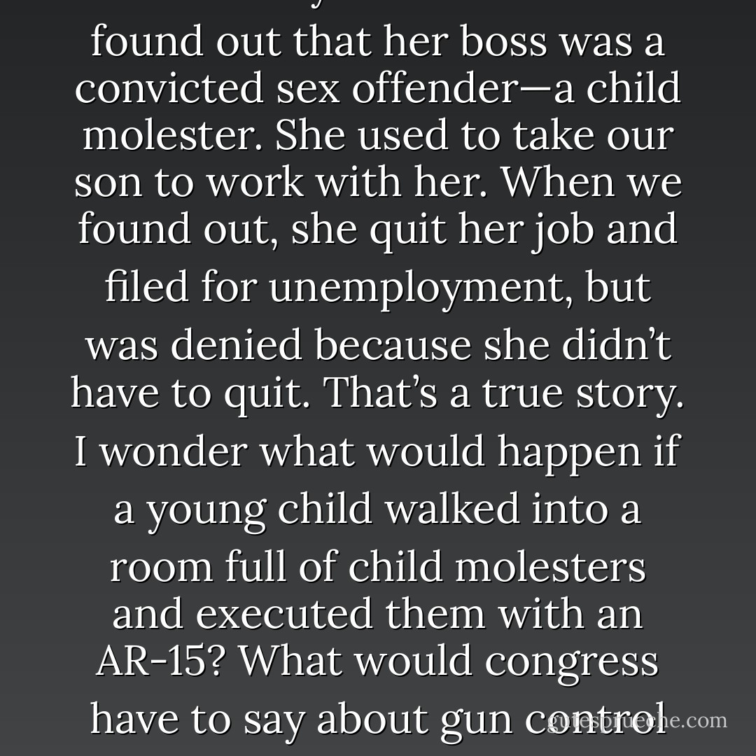 Gun control? My wife had a job for three years before she found out that her boss was a convicted sex offender—a child molester. She used to take our son to work with her. When we found out, she quit her job and filed for unemployment, but was denied because she didn’t have to quit. That’s a true story. I wonder what would happen if a young child walked into a room full of child molesters and executed them with an AR-15? What would congress have to say about gun control then? - Aaron B. Powell