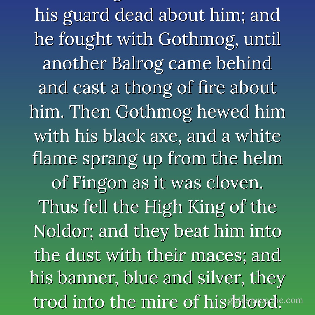 At last Fingon stood alone with his guard dead about him; and he fought with Gothmog, until another Balrog came behind and cast a thong of fire about him. Then Gothmog hewed him with his black axe, and a white flame sprang up from the helm of Fingon as it was cloven. Thus fell the High King of the Noldor; and they beat him into the dust with their maces; and his banner, blue and silver, they trod into the mire of his blood. - J.R.R. Tolkien