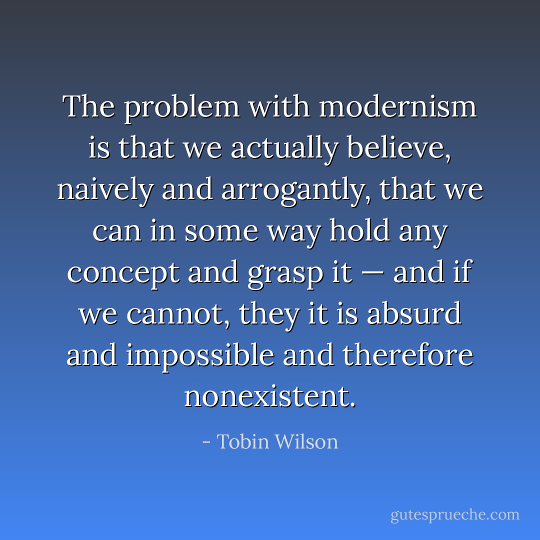 The problem with modernism is that we actually believe, naively and arrogantly, that we can in some way hold any concept and grasp it — and if we cannot, they it is absurd and impossible and therefore nonexistent. - Tobin Wilson