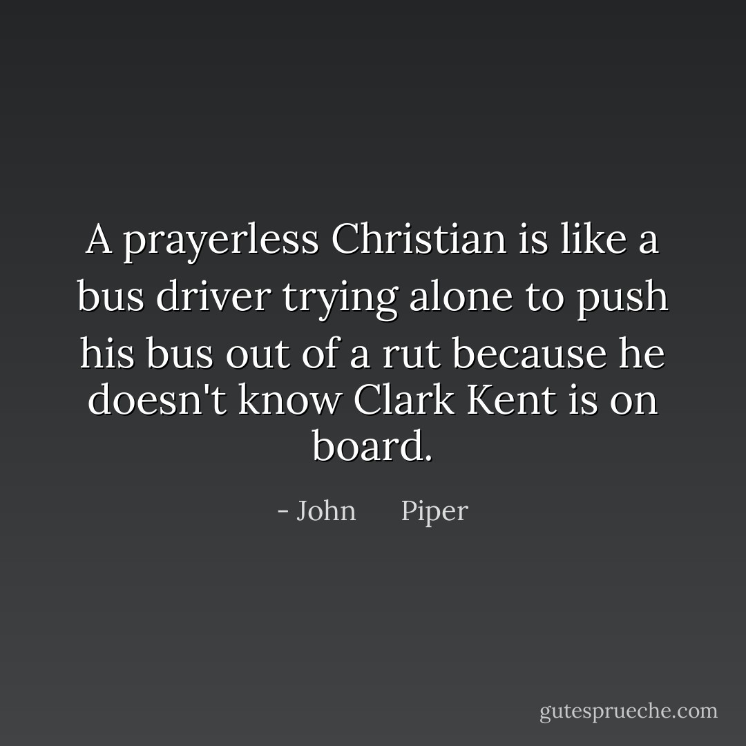 A prayerless Christian is like a bus driver trying alone to push his bus out of a rut because he doesn't know Clark Kent is on board. - John      Piper