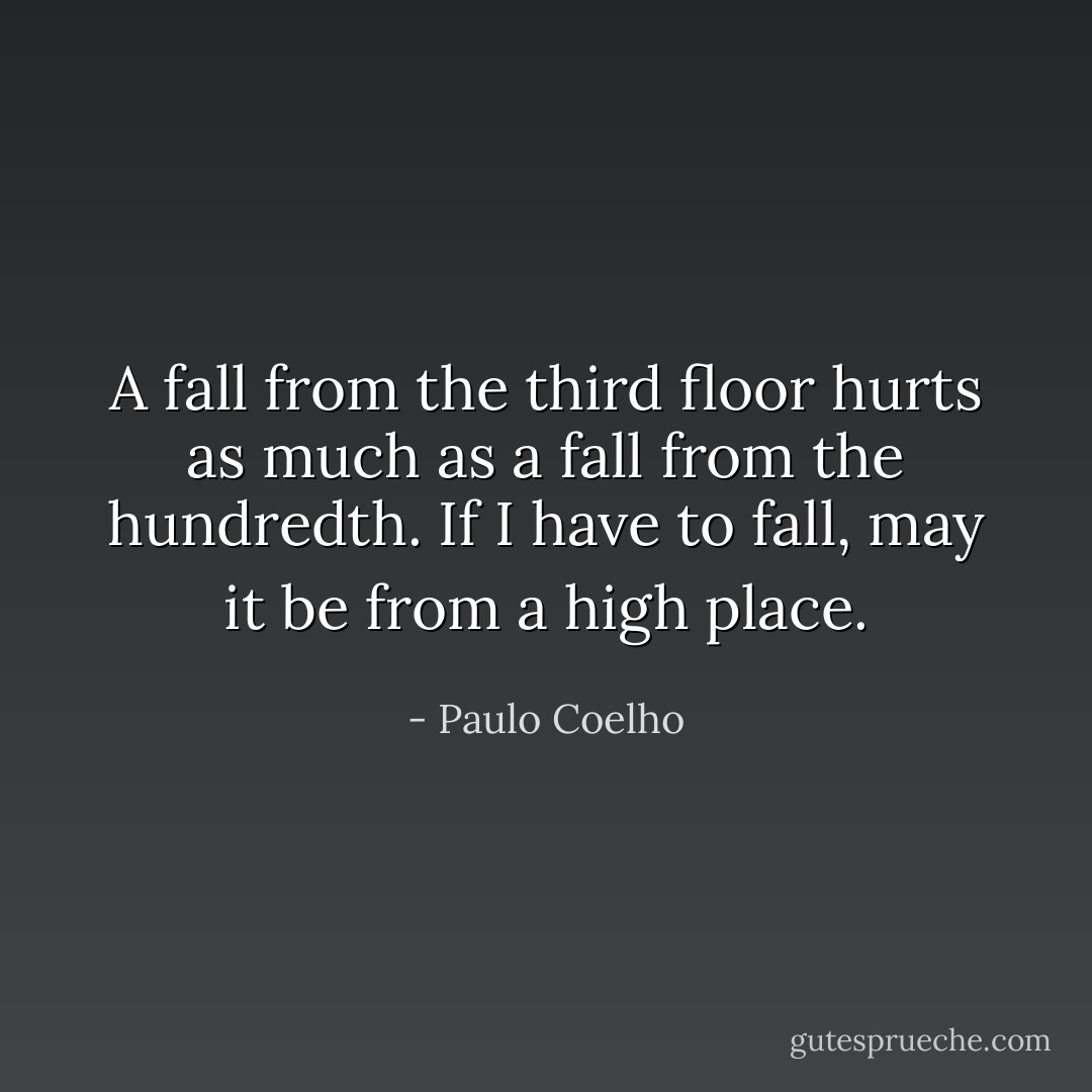 A fall from the third floor hurts as much as a fall from the hundredth. If I have to fall, may it be from a high place. - Paulo Coelho