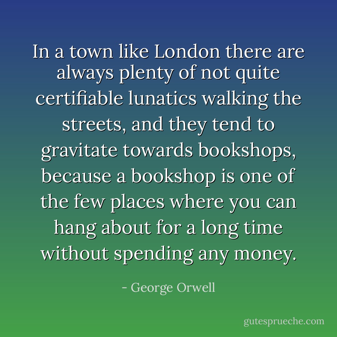 In a town like London there are always plenty of not quite certifiable lunatics walking the streets, and they tend to gravitate towards bookshops, because a bookshop is one of the few places where you can hang about for a long time without spending any money. - George Orwell