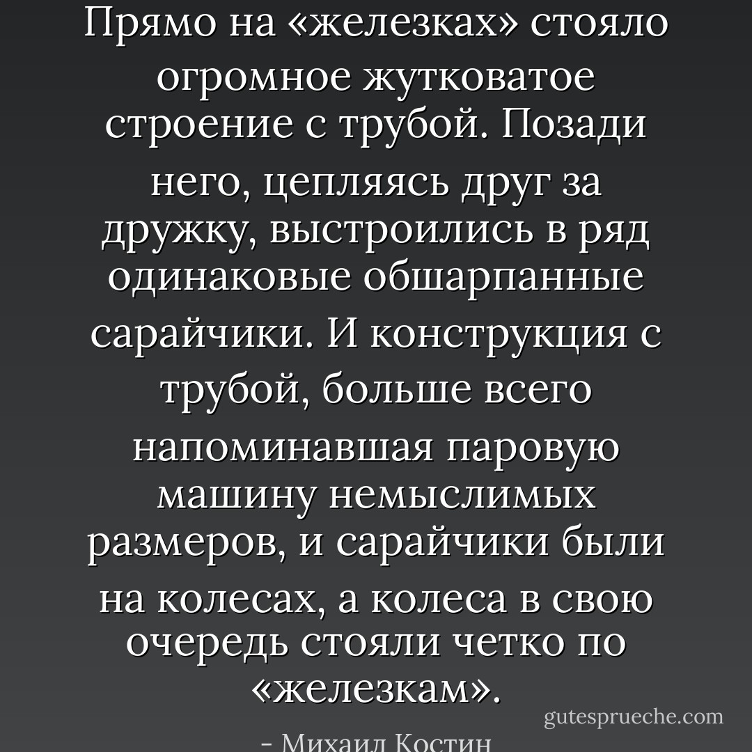 Прямо на «железках» стояло огромное жутковатое строение с трубой. Позади него, цепляясь друг за дружку, выстроились в ряд одинаковые обшарпанные сарайчики. И конструкция с трубой, больше всего напоминавшая паровую машину немыслимых размеров, и сарайчики были на колесах, а колеса в свою очередь стояли четко по «железкам». - Михаил Костин