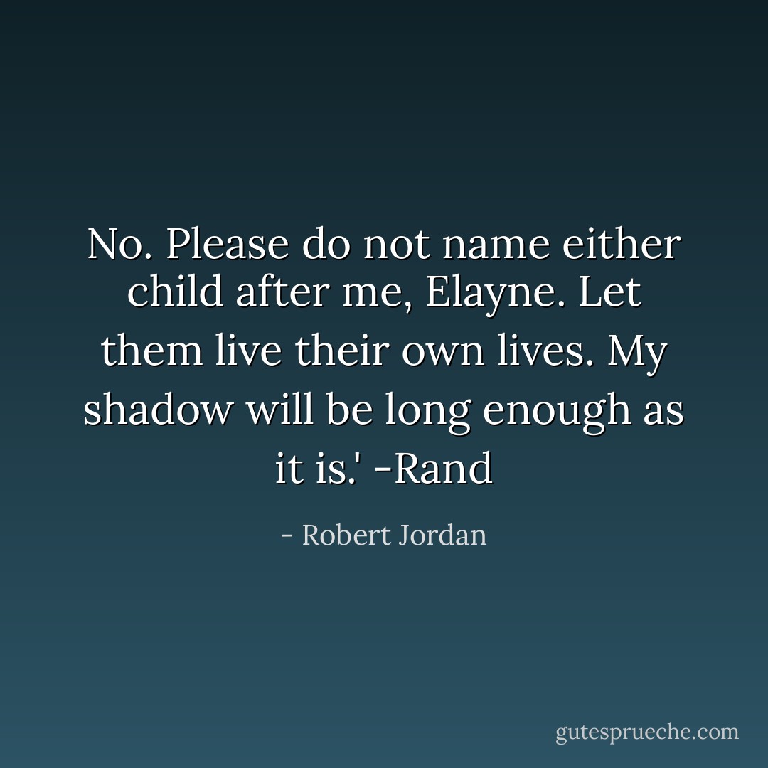 No. Please do not name either child after me, Elayne. Let them live their own lives. My shadow will be long enough as it is.'<br />-Rand - Robert Jordan