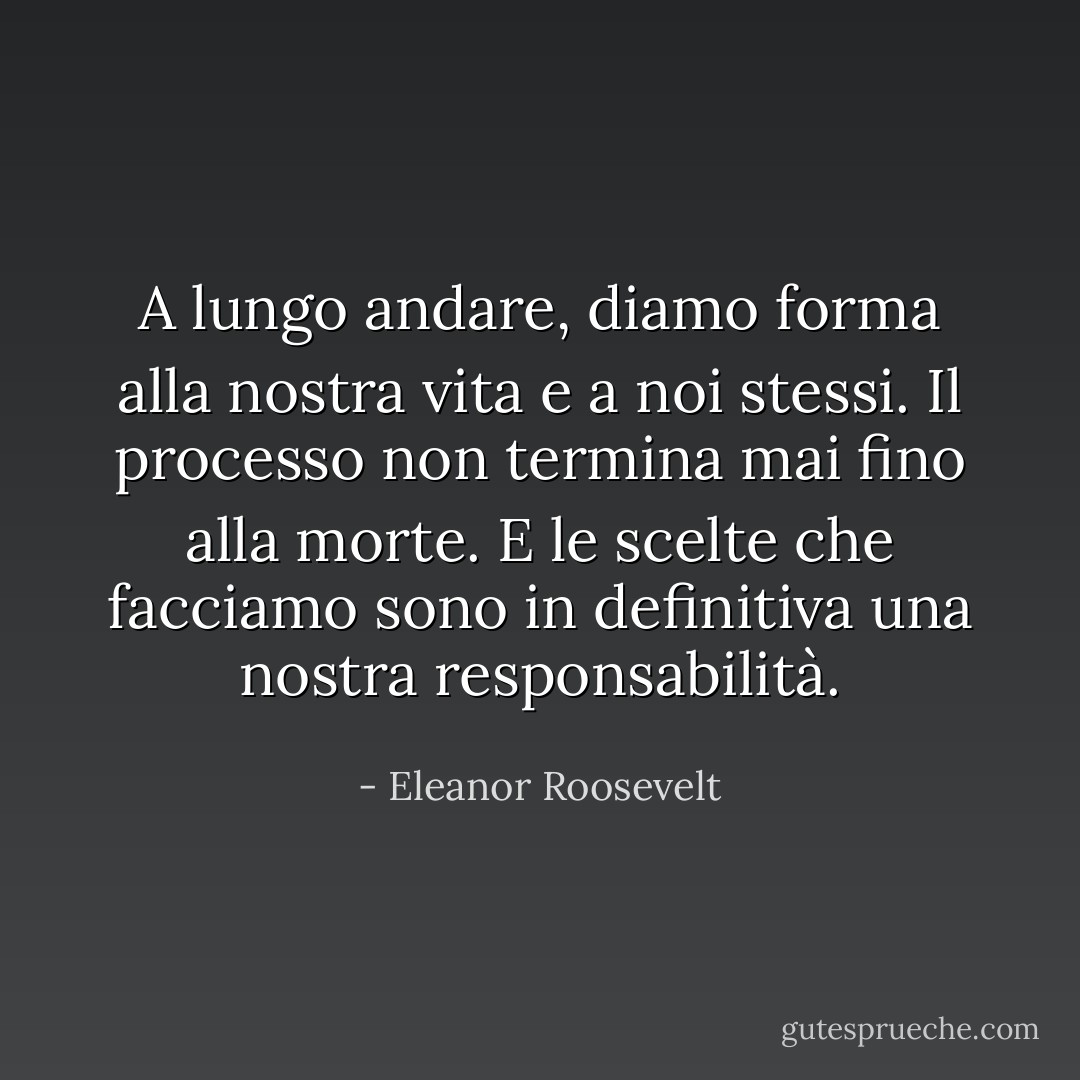 A lungo andare, diamo forma alla nostra vita e a noi stessi. Il processo non termina mai fino alla morte. E le scelte che facciamo sono in definitiva una nostra responsabilità. - Eleanor Roosevelt