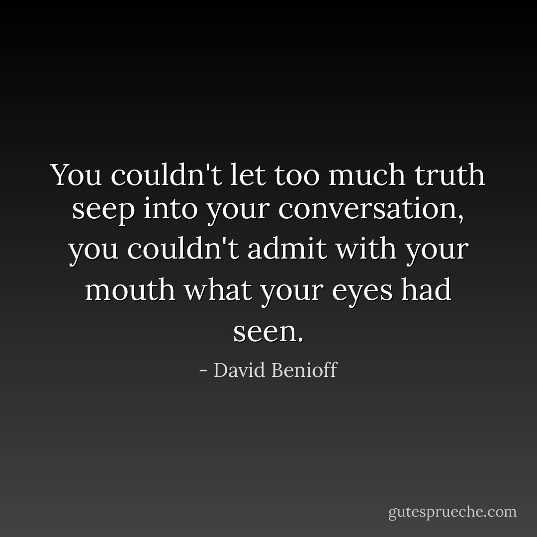 You couldn't let too much truth seep into your conversation, you couldn't admit with your mouth what your eyes had seen. - David Benioff