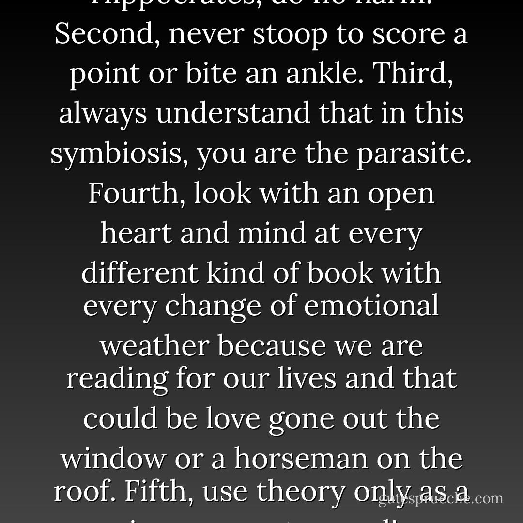 I was going to suggest some hard-won guidelines for responsible reviewing. For instance: First, as in Hippocrates, do no harm. Second, never stoop to score a point or bite an ankle. Third, always understand that in this symbiosis, you are the parasite. Fourth, look with an open heart and mind at every different kind of book with every change of emotional weather because we are reading for our lives and that could be love gone out the window or a horseman on the roof. Fifth, use theory only as a periscope or a trampoline, never a panopticon, a crib sheet or a license to kill. Sixth, let a hundred Harolds Bloom. - John Leonard