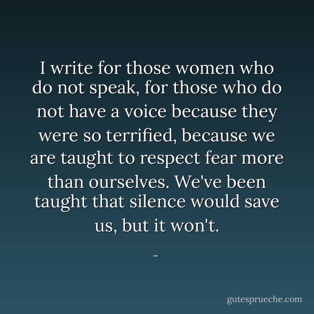I write for those women who do not speak, for those who do not have a voice because they were so terrified, because we are taught to respect fear more than ourselves. We've been taught that silence would save us, but it won't. - 