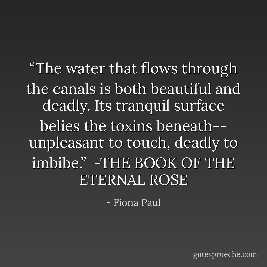 <i>“The water that flows through<br />the canals is both beautiful<br />and deadly. Its tranquil surface<br />belies the toxins beneath--<br />unpleasant to touch, deadly to imbibe.”</i><br /><br />-THE BOOK OF THE ETERNAL ROSE - Fiona Paul