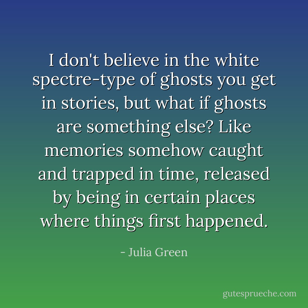 I don't believe in the white spectre-type of ghosts you get in stories, but what if ghosts are something else? Like memories somehow caught and trapped in time, released by being in certain places where things first happened. - Julia Green