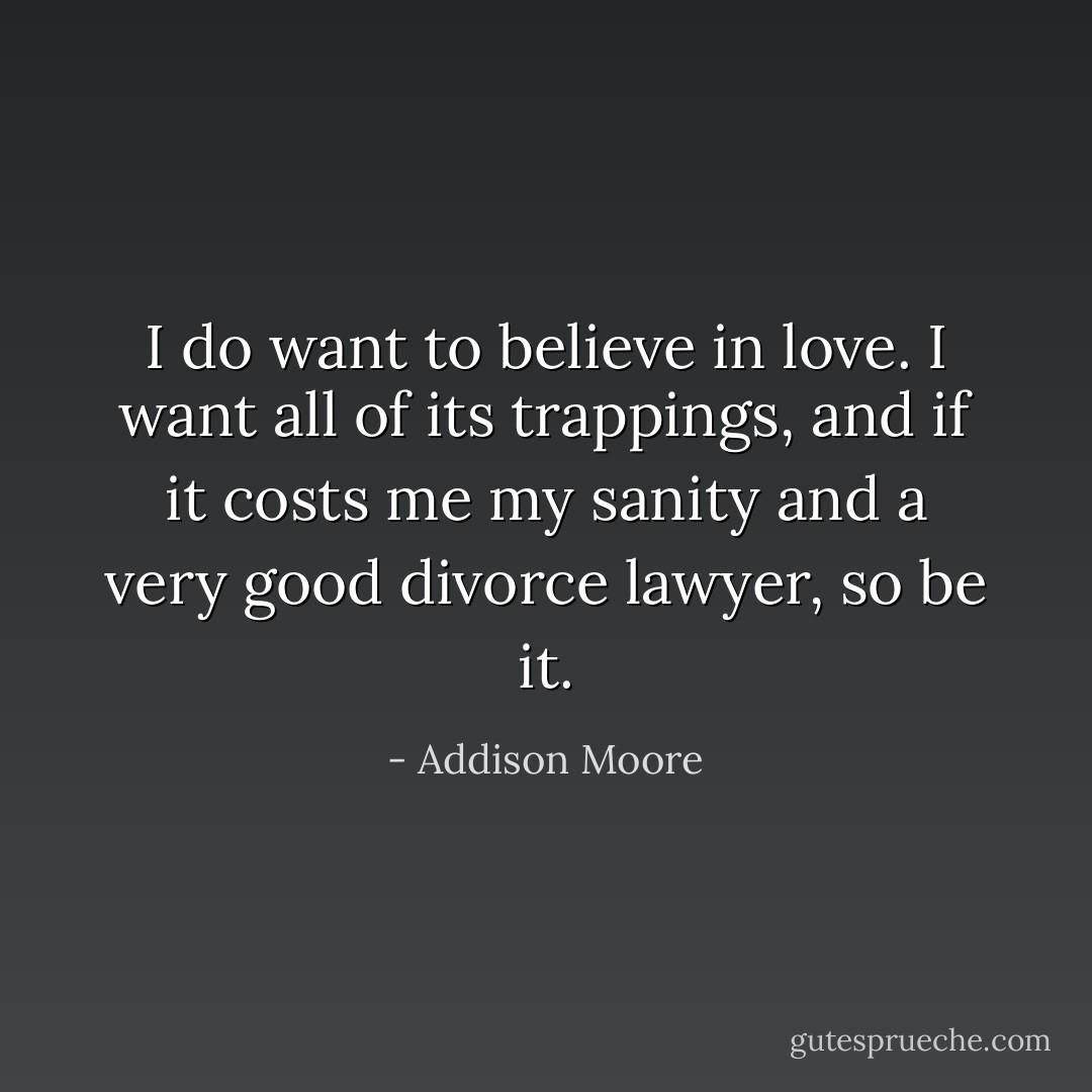 I do want to believe in love. I want all of its trappings, and if it costs me my sanity and a very good divorce lawyer, so be it. - Addison Moore